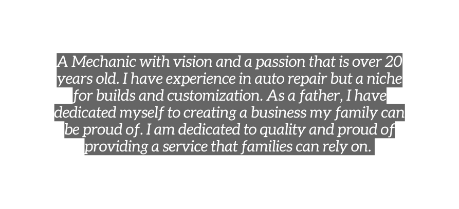 A Mechanic with vision and a passion that is over 20 years old I have experience in auto repair but a niche for builds and customization As a father I have dedicated myself to creating a business my family can be proud of I am dedicated to quality and proud of providing a service that families can rely on